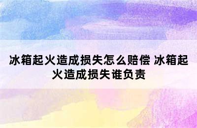 冰箱起火造成损失怎么赔偿 冰箱起火造成损失谁负责